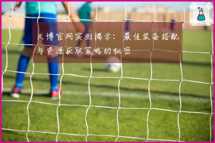 火博官网实测揭示：最佳装备搭配与资源获取策略的秘密