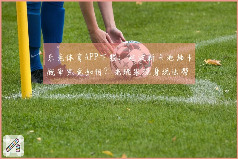 乐竞体育APP下载：这波新卡池抽卡概率究竟如何？老玩家现身说法帮你捞干货！