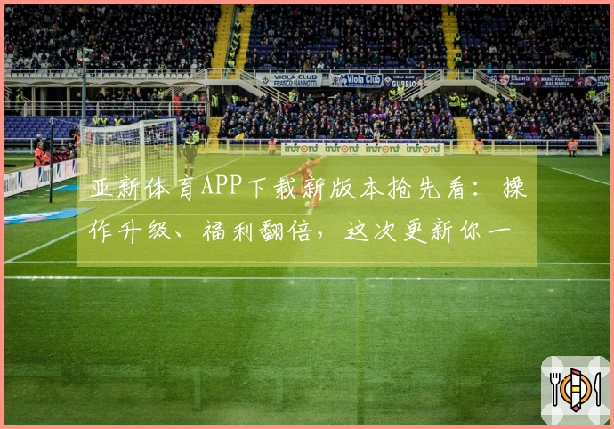 亚新体育APP下载新版本抢先看：操作升级、福利翻倍，这次更新你一定要知道！