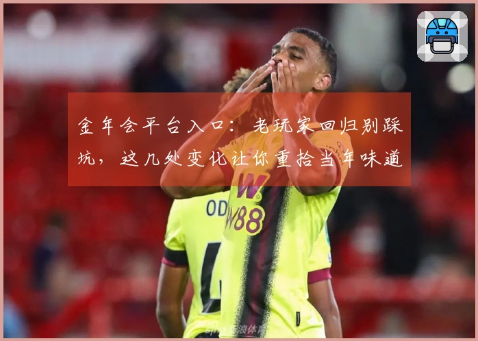 金年会平台入口：老玩家回归别踩坑，这几处变化让你重拾当年味道