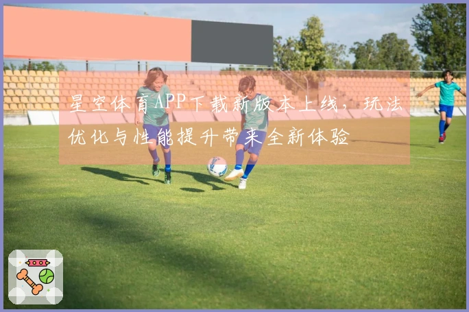 星空体育APP下载新版本上线，玩法优化与性能提升带来全新体验